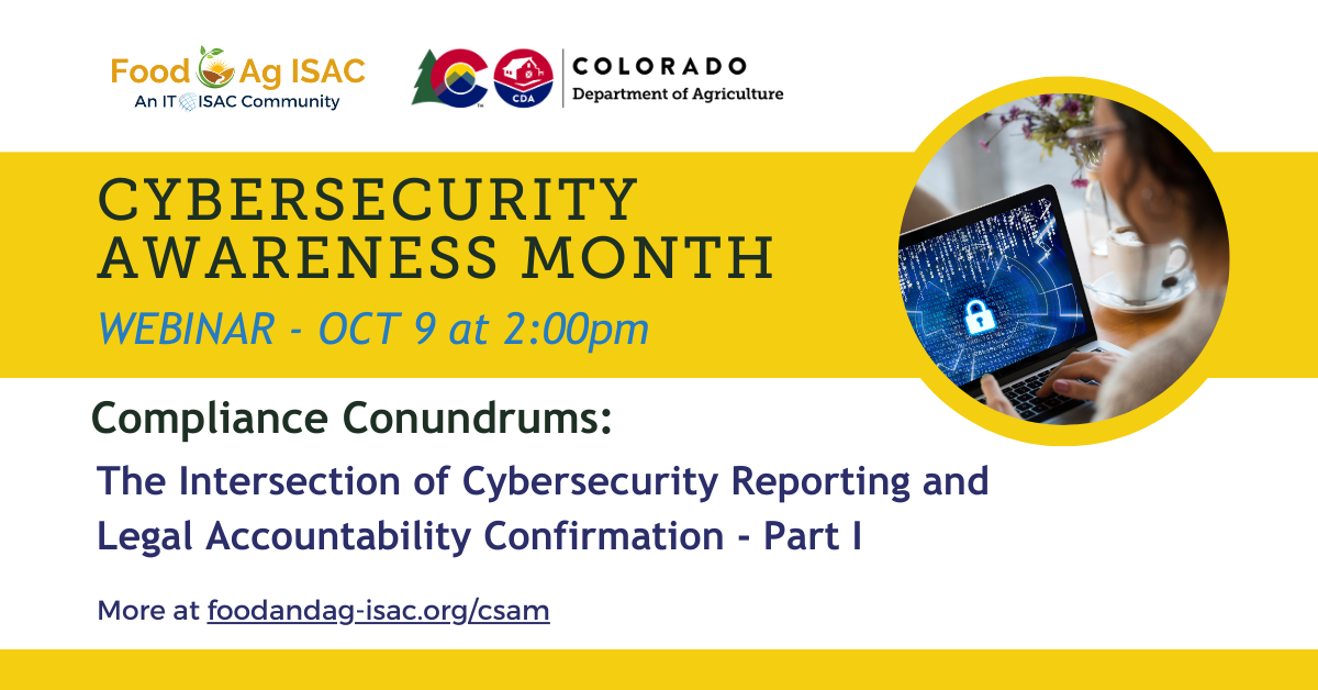 Cybersecurity Awareness Month, Webinar - Oct 9 at 2 pm; Compliance Conundrums: The intersection of Cybersecurity Reporting and Legal Accountability Confirmation (Part 1) more at foodandag-isac.org/csam